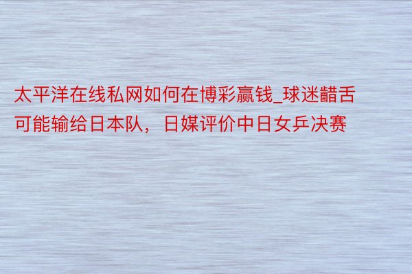 太平洋在线私网如何在博彩赢钱_球迷齰舌可能输给日本队，日媒评价中日女乒决赛