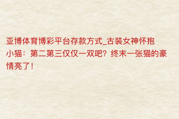 亚博体育博彩平台存款方式_古装女神怀抱小猫：第二第三仅仅一双吧？终末一张猫的豪情亮了！