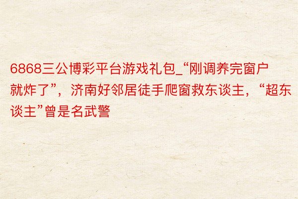 6868三公博彩平台游戏礼包_“刚调养完窗户就炸了”，济南好邻居徒手爬窗救东谈主，“超东谈主”曾是名武警