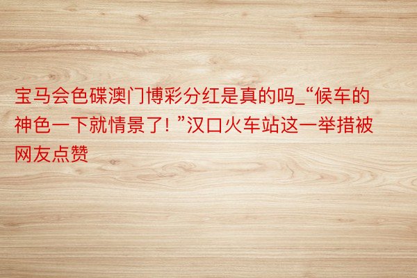 宝马会色碟澳门博彩分红是真的吗_“候车的神色一下就情景了! ”汉口火车站这一举措被网友点赞