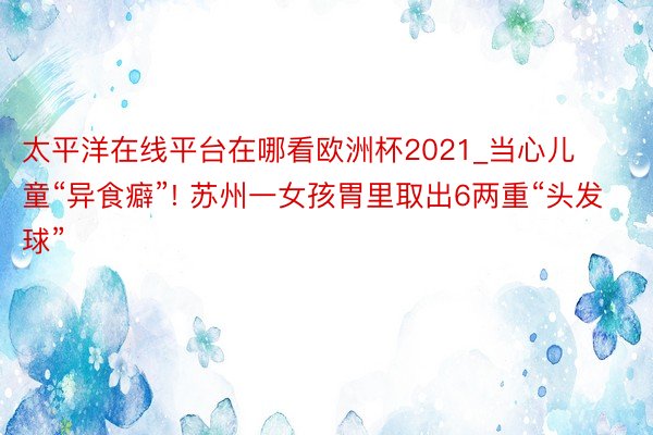 太平洋在线平台在哪看欧洲杯2021_当心儿童“异食癖”! 苏州一女孩胃里取出6两重“头发球”