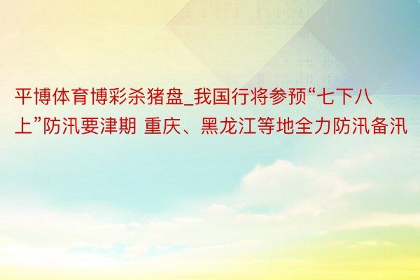 平博体育博彩杀猪盘_我国行将参预“七下八上”防汛要津期 重庆、黑龙江等地全力防汛备汛