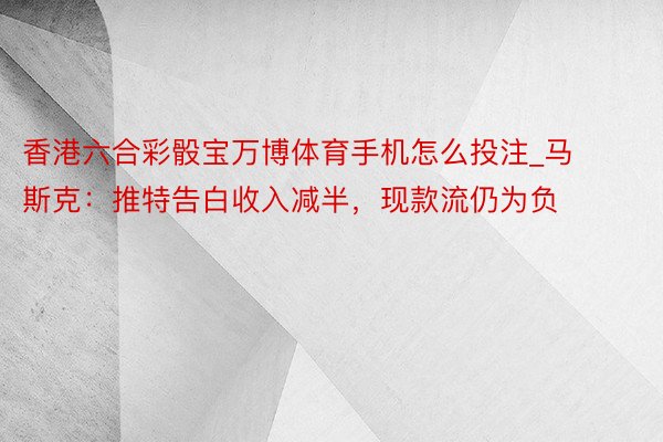 香港六合彩骰宝万博体育手机怎么投注_马斯克：推特告白收入减半，现款流仍为负