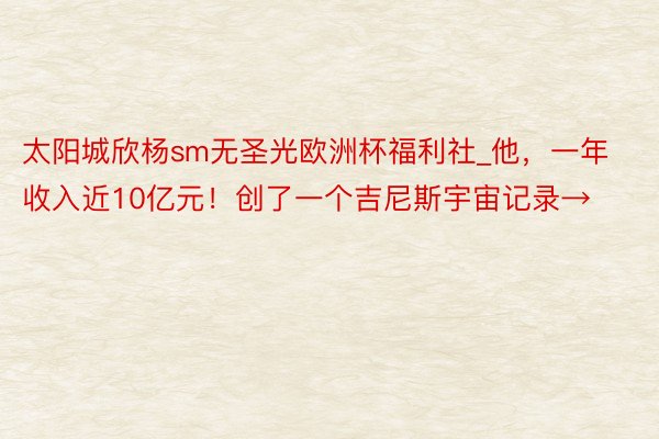 太阳城欣杨sm无圣光欧洲杯福利社_他，一年收入近10亿元！创了一个吉尼斯宇宙记录→