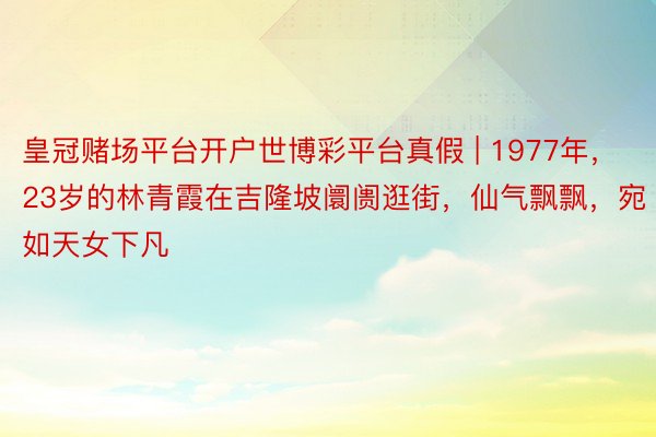 皇冠赌场平台开户世博彩平台真假 | 1977年，23岁的林青霞在吉隆坡阛阓逛街，仙气飘飘，宛如天女下凡