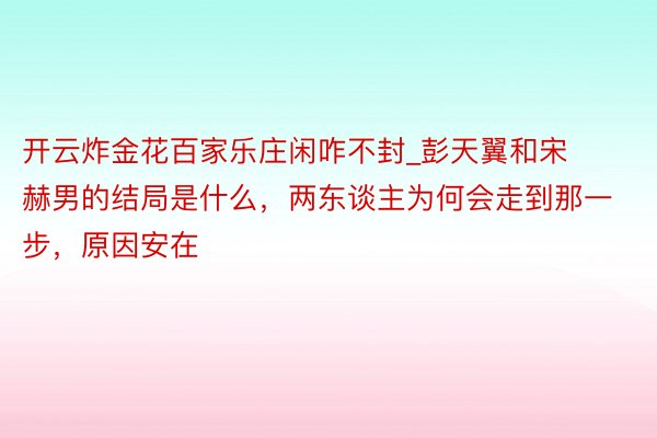 开云炸金花百家乐庄闲咋不封_彭天翼和宋赫男的结局是什么，两东谈主为何会走到那一步，原因安在