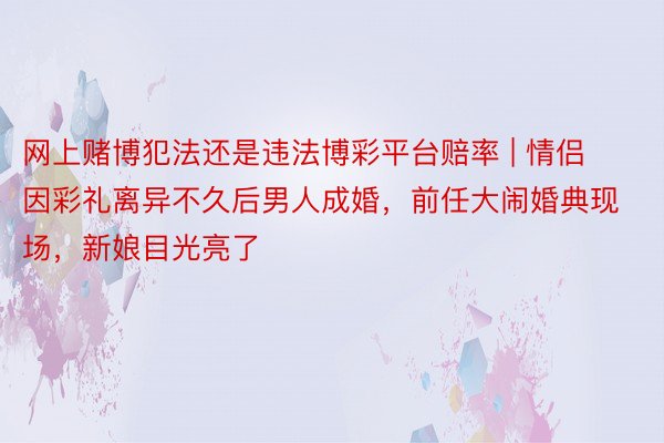 网上赌博犯法还是违法博彩平台赔率 | 情侣因彩礼离异不久后男人成婚，前任大闹婚典现场，新娘目光亮了