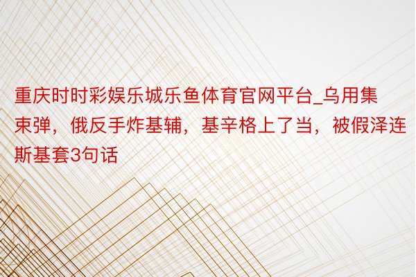 重庆时时彩娱乐城乐鱼体育官网平台_乌用集束弹，俄反手炸基辅，基辛格上了当，被假泽连斯基套3句话