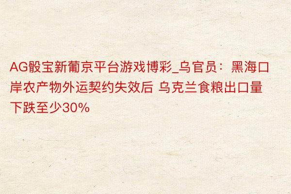 AG骰宝新葡京平台游戏博彩_乌官员：黑海口岸农产物外运契约失效后 乌克兰食粮出口量下跌至少30%