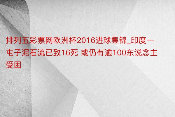 排列五彩票网欧洲杯2016进球集锦_印度一屯子泥石流已致16死 或仍有逾100东说念主受困