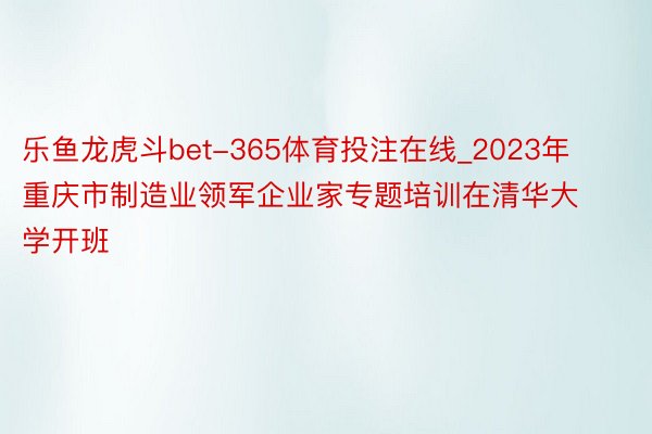 乐鱼龙虎斗bet-365体育投注在线_2023年重庆市制造业领军企业家专题培训在清华大学开班