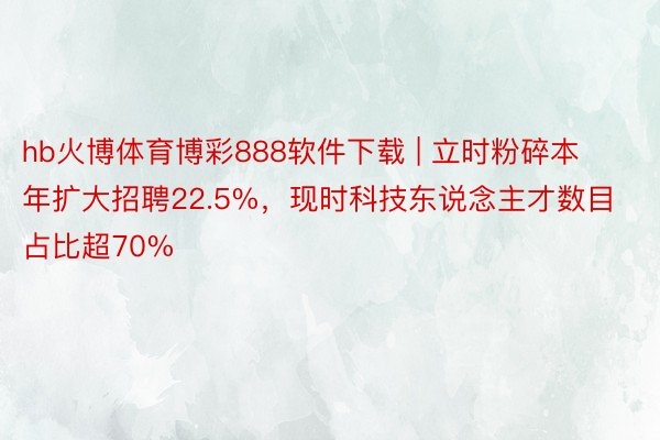 hb火博体育博彩888软件下载 | 立时粉碎本年扩大招聘22.5%，现时科技东说念主才数目占比超70%