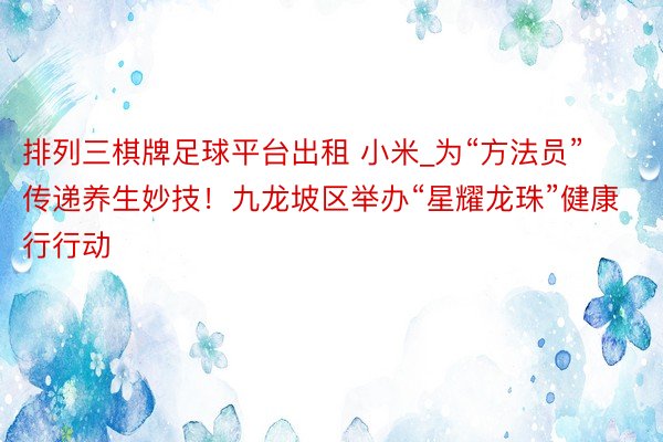 排列三棋牌足球平台出租 小米_为“方法员”传递养生妙技！九龙坡区举办“星耀龙珠”健康行行动