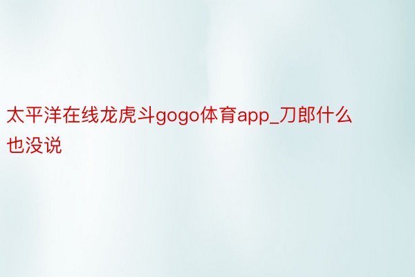 太平洋在线龙虎斗gogo体育app_刀郎什么也没说