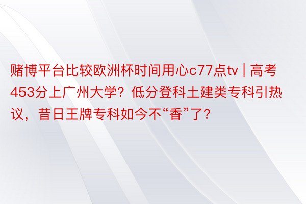 赌博平台比较欧洲杯时间用心c77点tv | 高考453分上广州大学？低分登科土建类专科引热议，昔日王牌专科如今不“香”了？