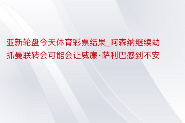 亚新轮盘今天体育彩票结果_阿森纳继续劫抓曼联转会可能会让威廉·萨利巴感到不安