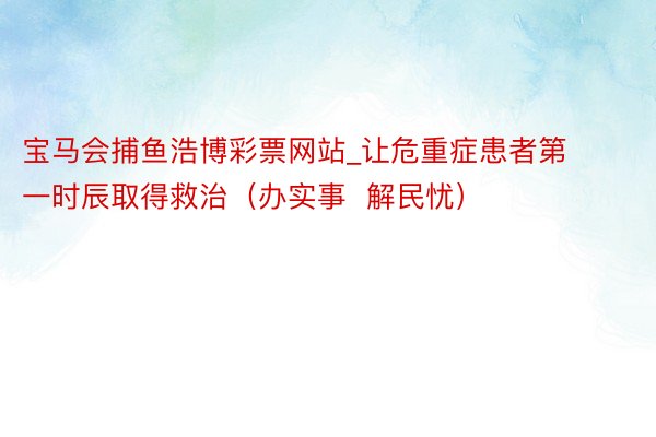 宝马会捕鱼浩博彩票网站_让危重症患者第一时辰取得救治（办实事  解民忧）