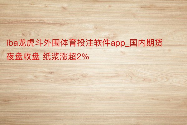 iba龙虎斗外围体育投注软件app_国内期货夜盘收盘 纸浆涨超2%