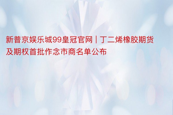 新普京娱乐城99皇冠官网 | 丁二烯橡胶期货及期权首批作念市商名单公布