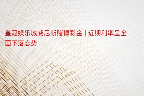 皇冠娱乐城威尼斯赌博彩金 | 近期利率呈全面下落态势