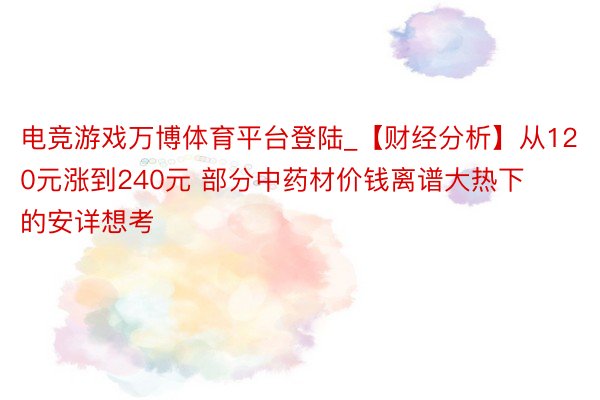 电竞游戏万博体育平台登陆_【财经分析】从120元涨到240元 部分中药材价钱离谱大热下的安详想考