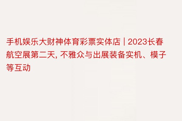 手机娱乐大财神体育彩票实体店 | 2023长春航空展第二天, 不雅众与出展装备实机、模子等互动