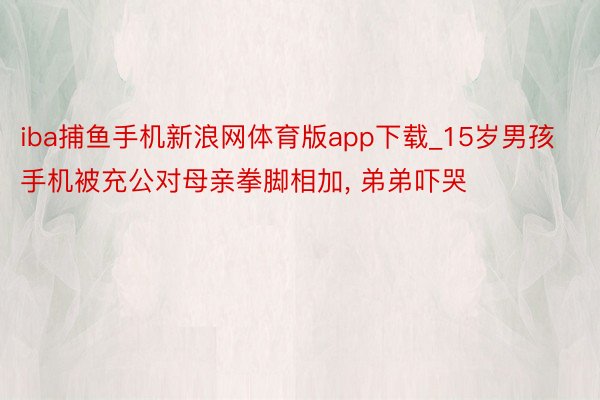 iba捕鱼手机新浪网体育版app下载_15岁男孩手机被充公对母亲拳脚相加, 弟弟吓哭