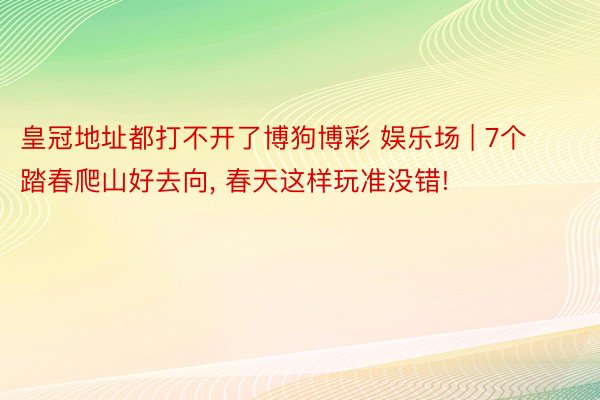 皇冠地址都打不开了博狗博彩 娱乐场 | 7个踏春爬山好去向, 春天这样玩准没错!