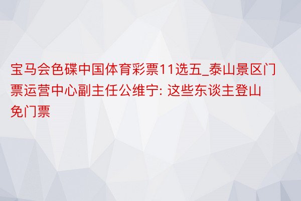 宝马会色碟中国体育彩票11选五_泰山景区门票运营中心副主任公维宁: 这些东谈主登山免门票