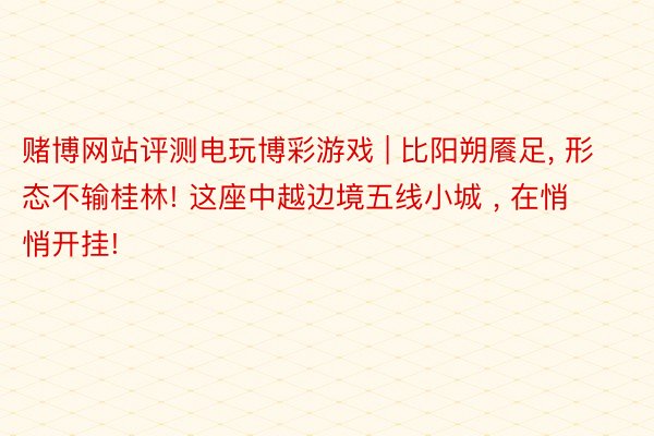 赌博网站评测电玩博彩游戏 | 比阳朔餍足, 形态不输桂林! 这座中越边境五线小城 , 在悄悄开挂!