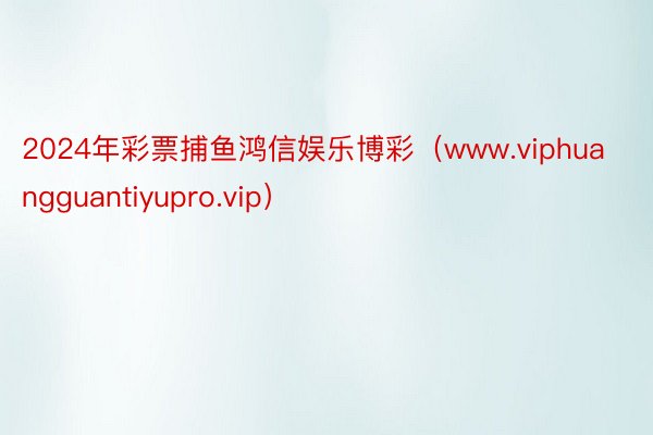 2024年彩票捕鱼鸿信娱乐博彩（www.viphuangguantiyupro.vip）