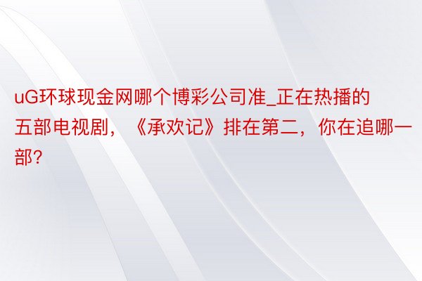 uG环球现金网哪个博彩公司准_正在热播的五部电视剧，《承欢记》排在第二，你在追哪一部？