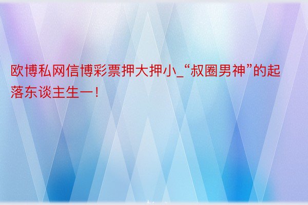 欧博私网信博彩票押大押小_“叔圈男神”的起落东谈主生一！