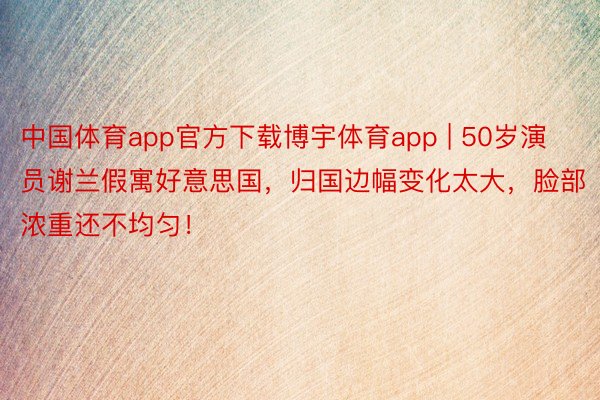 中国体育app官方下载博宇体育app | 50岁演员谢兰假寓好意思国，归国边幅变化太大，脸部浓重还不均匀！