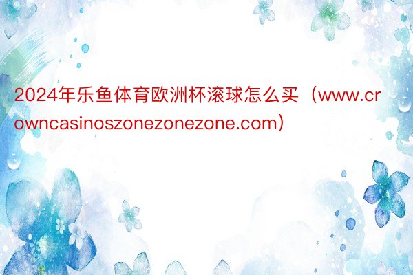 2024年乐鱼体育欧洲杯滚球怎么买（www.crowncasinoszonezonezone.com）