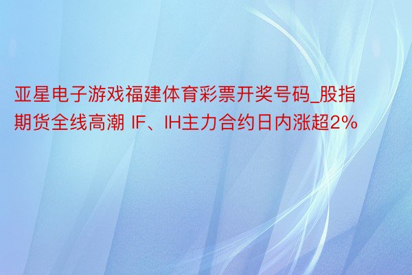 亚星电子游戏福建体育彩票开奖号码_股指期货全线高潮 IF、IH主力合约日内涨超2%