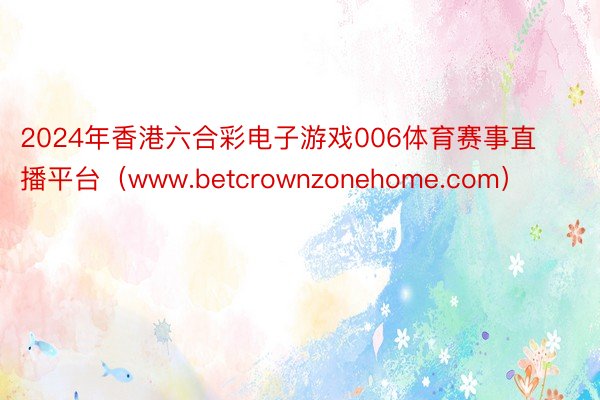 2024年香港六合彩电子游戏006体育赛事直播平台（www.betcrownzonehome.com）