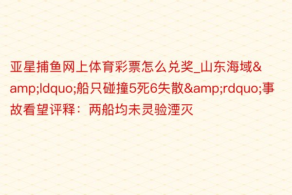 亚星捕鱼网上体育彩票怎么兑奖_山东海域&ldquo;船只碰撞5死6失散&rdquo;事故看望评释：两船均未灵验湮灭