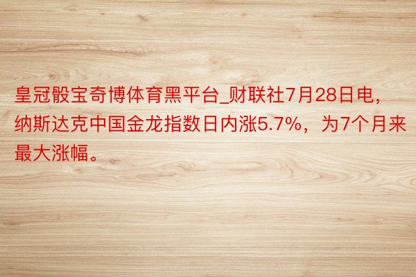 皇冠骰宝奇博体育黑平台_财联社7月28日电，纳斯达克中国金龙指数日内涨5.7%，为7个月来最大涨幅。