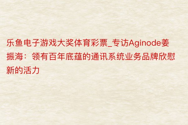 乐鱼电子游戏大奖体育彩票_专访Aginode姜振海：领有百年底蕴的通讯系统业务品牌欣慰新的活力