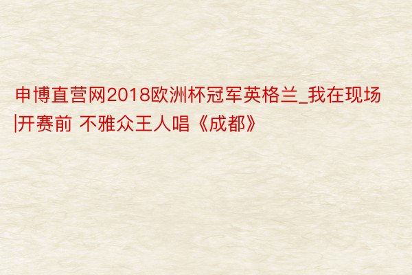 申博直营网2018欧洲杯冠军英格兰_我在现场|开赛前 不雅众王人唱《成都》