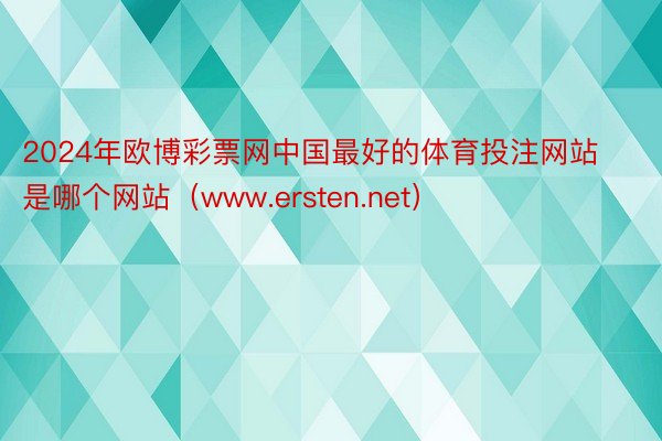 2024年欧博彩票网中国最好的体育投注网站是哪个网站（www.ersten.net）