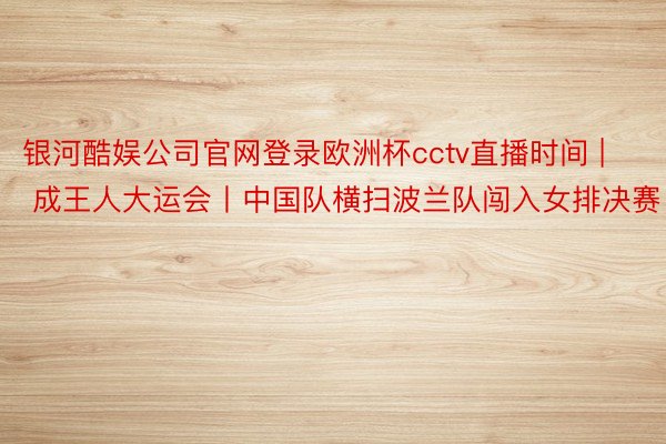 银河酷娱公司官网登录欧洲杯cctv直播时间 | 成王人大运会丨中国队横扫波兰队闯入女排决赛