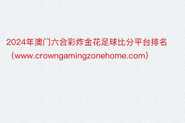 2024年澳门六合彩炸金花足球比分平台排名（www.crowngamingzonehome.com）