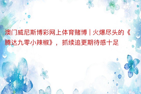 澳门威尼斯博彩网上体育赌博 | 火爆尽头的《腾达九零小辣椒》，抓续追更期待感十足