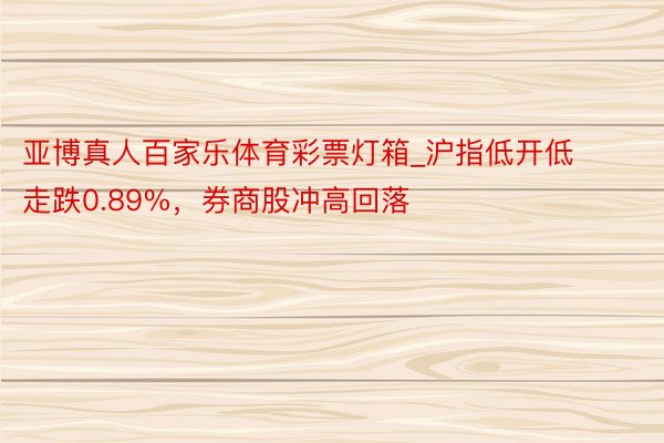 亚博真人百家乐体育彩票灯箱_沪指低开低走跌0.89%，券商股冲高回落