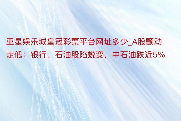 亚星娱乐城皇冠彩票平台网址多少_A股颤动走低：银行、石油股陷蜕变，中石油跌近5%