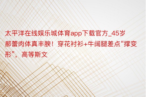 太平洋在线娱乐城体育app下载官方_45岁郝蕾肉体真丰腴！穿花衬衫+牛阔腿差点“撑变形”，高等斯文