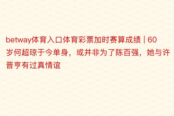 betway体育入口体育彩票加时赛算成绩 | 60岁何超琼于今单身，或并非为了陈百强，她与许晋亨有过真情谊