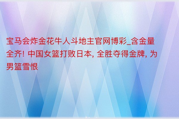 宝马会炸金花牛人斗地主官网博彩_含金量全齐! 中国女篮打败日本, 全胜夺得金牌, 为男篮雪恨